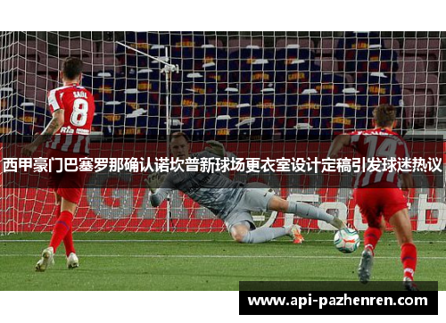西甲豪门巴塞罗那确认诺坎普新球场更衣室设计定稿引发球迷热议