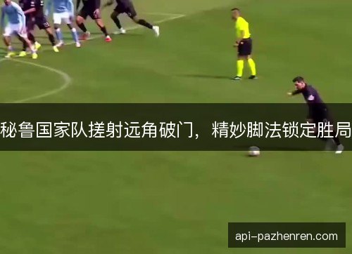 秘鲁国家队搓射远角破门，精妙脚法锁定胜局